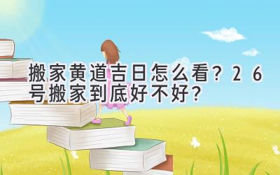  搬家黄道吉日怎么看？26号搬家到底好不好？  