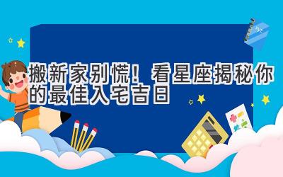   搬新家别慌！看星座揭秘你的最佳入宅吉日 