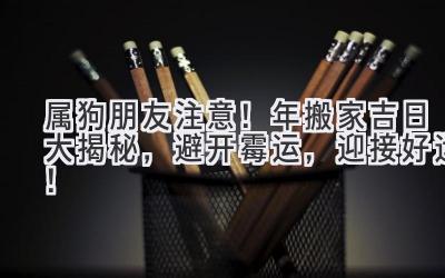  属狗朋友注意！2023年搬家吉日大揭秘，避开霉运，迎接好运！ 