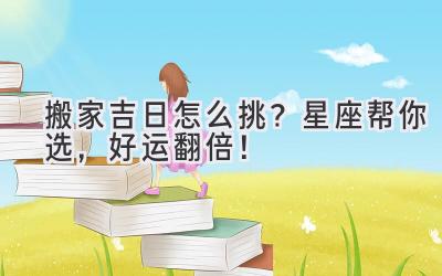   搬家吉日怎么挑？星座帮你选，好运翻倍！ 