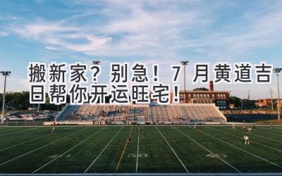  搬新家？别急！7月黄道吉日帮你开运旺宅！  