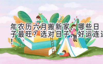  2024年农历六月搬新家，哪些日子最旺？选对日子，好运连连！ 