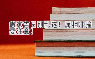  搬家吉日别乱选！属相冲撞要注意！  