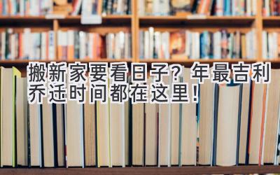   搬新家要看日子？2024年最吉利乔迁时间都在这里！ 