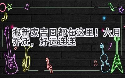   搬新家吉日都在这里！六月乔迁，好运连连  