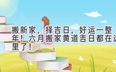  搬新家，择吉日，好运一整年！六月搬家黄道吉日都在这里了！ 