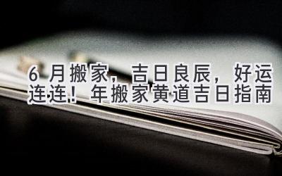  6月搬家，吉日良辰，好运连连！ 2023年搬家黄道吉日指南 