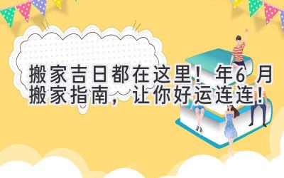  搬家吉日都在这里！2024年6月搬家指南，让你好运连连！ 