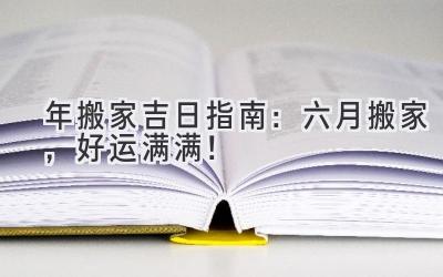   2024年搬家吉日指南：六月搬家，好运满满！ 