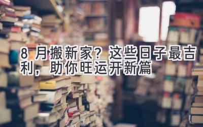  8月搬新家？这些日子最吉利，助你旺运开新篇 