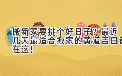   搬新家要挑个好日子？最近几天最适合搬家的黄道吉日都在这！ 