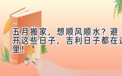   五月搬家，想顺风顺水？避开这些日子，吉利日子都在这里！ 