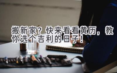  搬新家？快来看看黄历，教你选个吉利的日子！ 