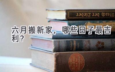  六月搬新家，哪些日子最吉利？  