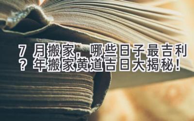  7月搬家，哪些日子最吉利？2024年搬家黄道吉日大揭秘！ 