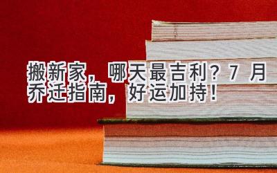   搬新家，哪天最吉利？7月乔迁指南，好运加持！ 