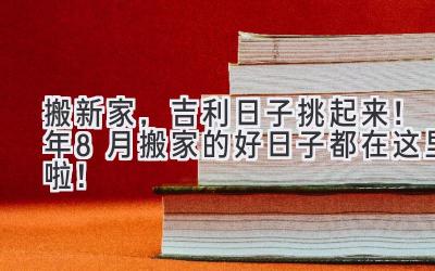   搬新家，吉利日子挑起来！2024年8月搬家的好日子都在这里啦！ 