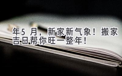 2024年5月，新家新气象！搬家吉日帮你旺一整年！ 