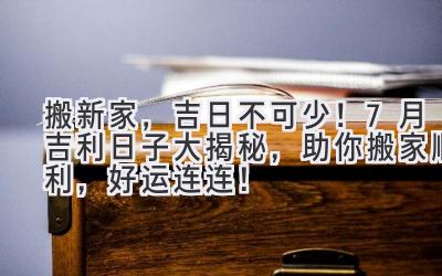   搬新家，吉日不可少！7月吉利日子大揭秘，助你搬家顺利，好运连连！ 