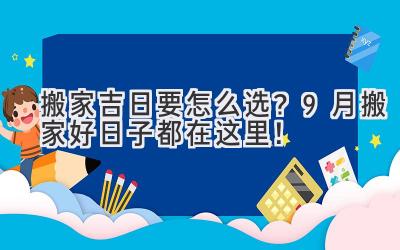   搬家吉日要怎么选？9月搬家好日子都在这里！ 