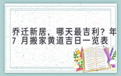   乔迁新居，哪天最吉利？2024年7月搬家黄道吉日一览表  