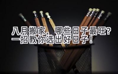  八月搬家，哪些日子最旺？一招教你选出好日子！ 