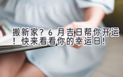 搬新家？6月吉日帮你开运！快来看看你的幸运日！ 