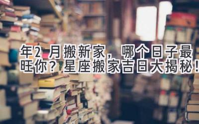  2023年2月搬新家，哪个日子最旺你？星座搬家吉日大揭秘！ 