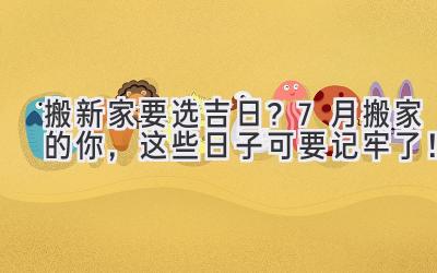  搬新家要选吉日？7月搬家的你，这些日子可要记牢了！ 