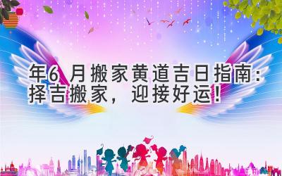   2024年6月搬家黄道吉日指南：择吉搬家，迎接好运！ 