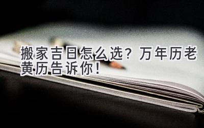   搬家吉日怎么选？万年历老黄历告诉你！  