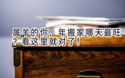  属羊的你，2023年搬家哪天最旺？看这里就对了！ 