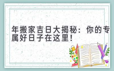   2024年搬家吉日大揭秘：你的专属好日子在这里！  
