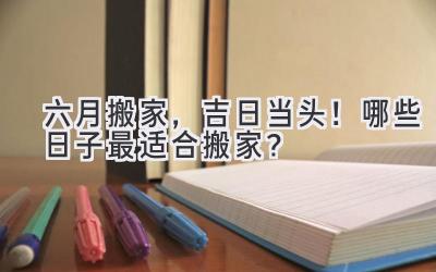  六月搬家，吉日当头！哪些日子最适合搬家？ 