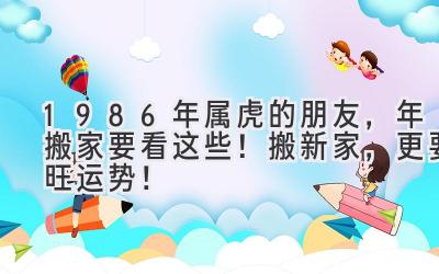  1986年属虎的朋友，2024年搬家要看这些！搬新家，更要旺运势！ 