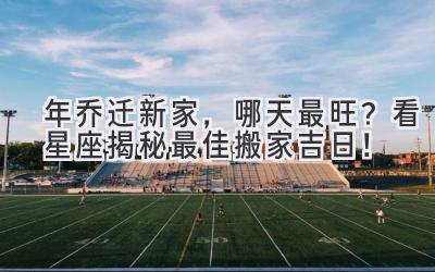   2024年乔迁新家，哪天最旺？看星座揭秘最佳搬家吉日！ 