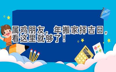  属鸡朋友，2024年搬家择吉日，看这里就够了！ 