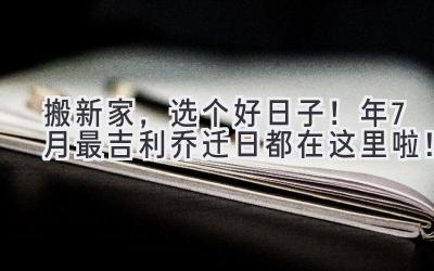  搬新家，选个好日子！2023年7月最吉利乔迁日都在这里啦！ 