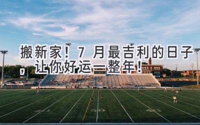 搬新家！7月最吉利的日子，让你好运一整年！ 