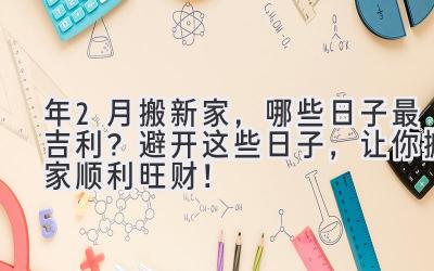  2024年2月搬新家，哪些日子最吉利？避开这些日子，让你搬家顺利旺财！ 