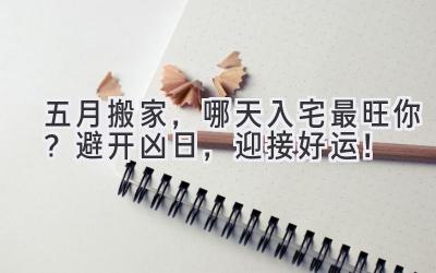  五月搬家，哪天入宅最旺你？避开凶日，迎接好运！ 