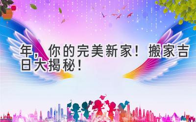  2024年，你的完美新家！搬家吉日大揭秘！ 