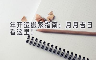  2023年开运搬家指南：月月吉日看这里！  