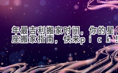  2024年最吉利搬家时间，你的星座搬家指南，快来pick！ 