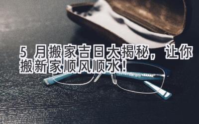   5月搬家吉日大揭秘，让你搬新家顺风顺水！ 