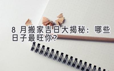  8月搬家吉日大揭秘：哪些日子最旺你？ 