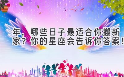   2023年，哪些日子最适合你搬新家？你的星座会告诉你答案！ 