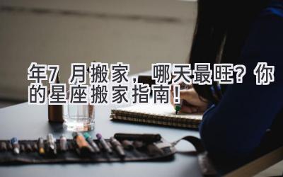  2023年7月搬家，哪天最旺？ 你的星座搬家指南！ 