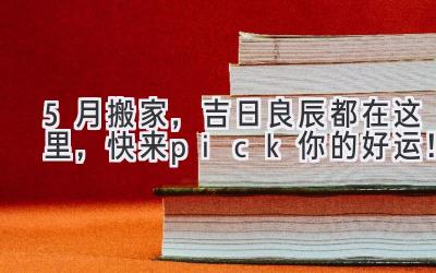  5月搬家，吉日良辰都在这里，快来pick你的好运！ 