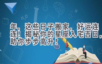  2023年，这些日子搬家，好运连连！揭秘你的星座入宅吉日，助你步步高升！ 
